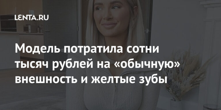 Модель потратила сотни тысяч рублей на «обычную» внешность и желтые зубы: Внешний вид: Ценности: Lenta.ru