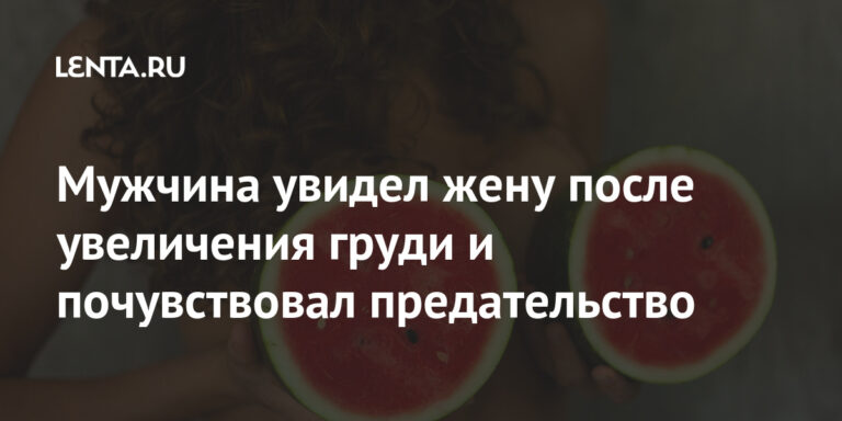 Мужчина увидел жену после увеличения груди и почувствовал предательство — Lenta.ru